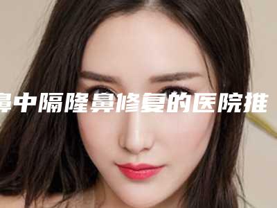鼻中隔隆鼻修复的医院推荐:鼻中隔隆鼻修复医院强榜前30位名单给你