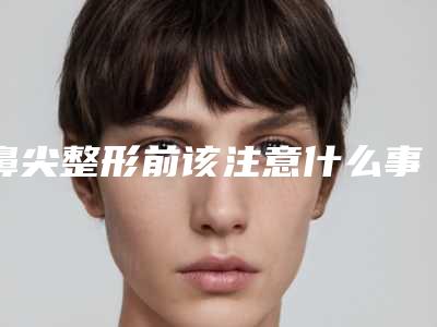 鼻尖整形前该注意什么事项(鼻尖整形前该注意什么事项呢)