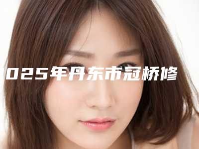 2025年丹东市冠桥修复医院上榜名单前十深度点评-丹东市冠桥修复口腔医院