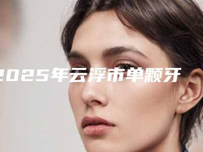 2025年云浮市单颗牙套价格(价目)2025上线