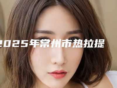 2025年常州市热拉提拉皮整形医院在榜清单前十佳力推