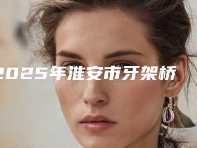 2025年淮安市牙架桥套牙冠医院排名榜医美机构点评-淮安市牙架桥套牙冠口腔医院
