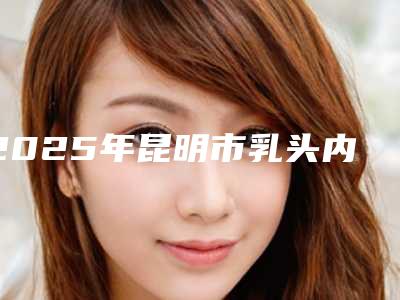2025年昆明市乳头内陷修复术整形医院在榜名单前十精选