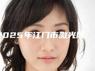 2025年江门市激光除黄褐斑当地知名医院简介一览(江门市激光除黄褐斑整形医院)