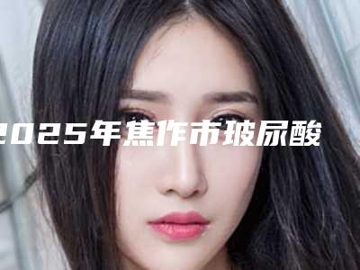 2025年焦作市玻尿酸注射丰耳垂术医院排名榜前十佳名气大(焦作市玻尿酸注射丰耳垂术整形医院)