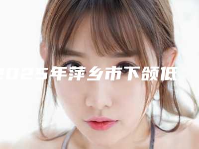 2025年萍乡市下颌低位阻生齿医院排名榜一网打尽-萍乡市下颌低位阻生齿口腔医院
