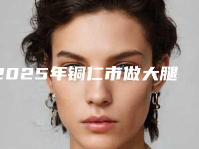 2025年铜仁市做大腿冷冻溶脂整形医院排行刷新